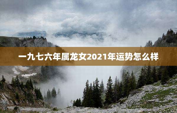 一九七六年属龙女2021年运势怎么样