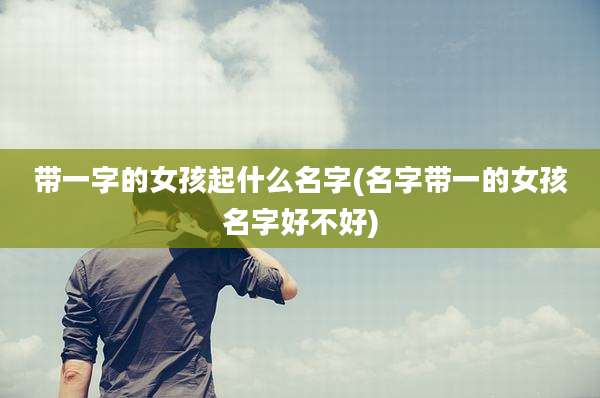 带一字的女孩起什么名字(名字带一的女孩名字好不好)