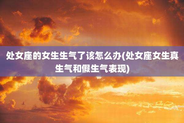 处女座的女生生气了该怎么办(处女座女生真生气和假生气表现)