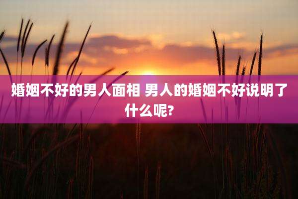 婚姻不好的男人面相 男人的婚姻不好说明了什么呢?