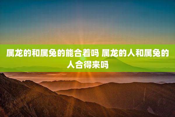 属龙的和属兔的能合着吗 属龙的人和属兔的人合得来吗