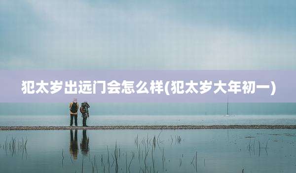犯太岁出远门会怎么样(犯太岁大年初一)