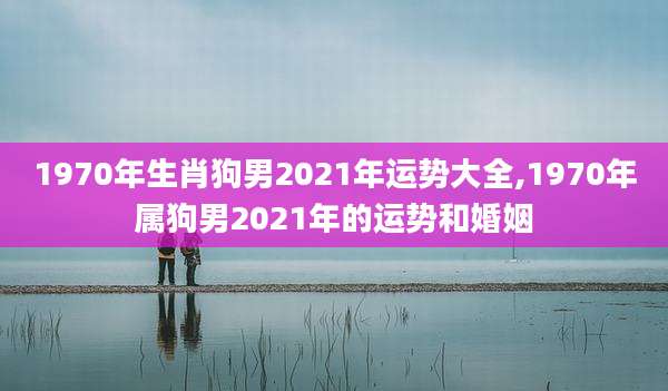 1970年生肖狗男2021年运势大全,1970年属狗男2021年的运势和婚姻