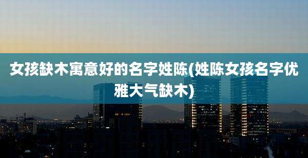 女孩缺木寓意好的名字姓陈(姓陈女孩名字优雅大气缺木)