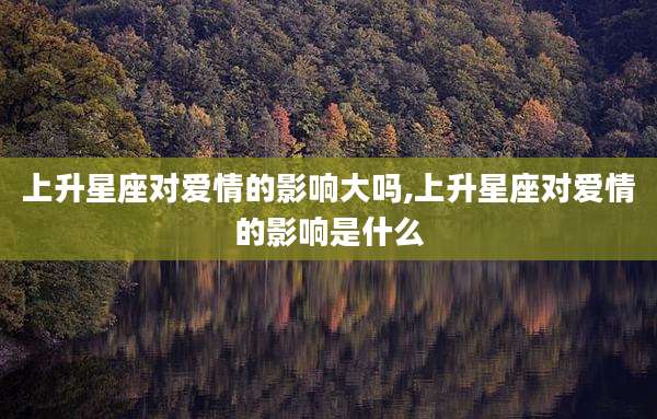 上升星座对爱情的影响大吗,上升星座对爱情的影响是什么