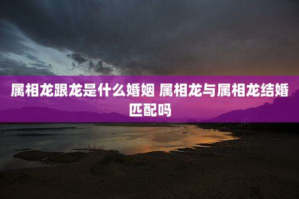 属相龙跟龙是什么婚姻 属相龙与属相龙结婚匹配吗