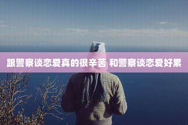 跟警察谈恋爱真的很辛苦 和警察谈恋爱好累