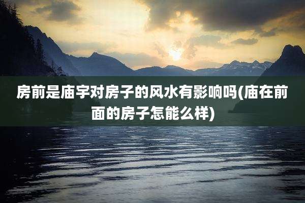 房前是庙宇对房子的风水有影响吗(庙在前面的房子怎能么样)