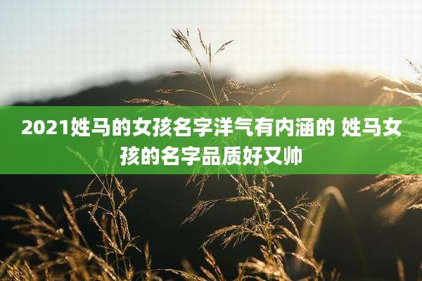 2021姓马的女孩名字洋气有内涵的 姓马女孩的名字品质好又帅