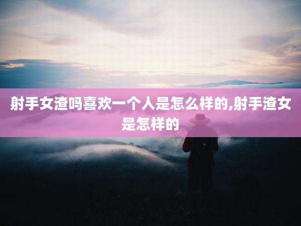 射手女渣吗喜欢一个人是怎么样的,射手渣女是怎样的