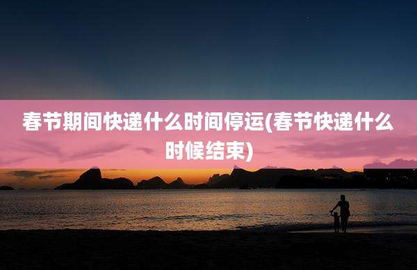 春节期间快递什么时间停运(春节快递什么时候结束)