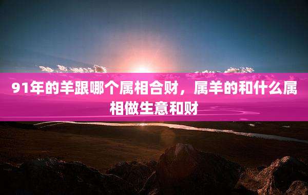 91年的羊跟哪个属相合财，属羊的和什么属相做生意和财
