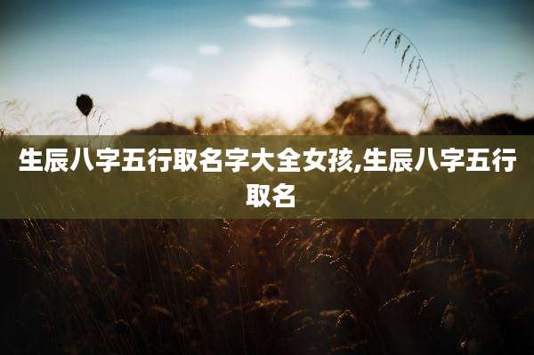 生辰八字五行取名字大全女孩,生辰八字五行 取名