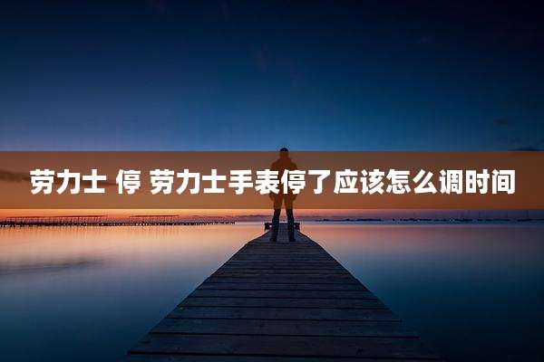 劳力士 停 劳力士手表停了应该怎么调时间