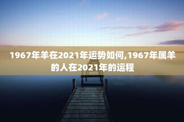 1967年羊在2021年运势如何,1967年属羊的人在2021年的运程