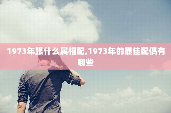1973年跟什么属相配,1973年的最佳配偶有哪些