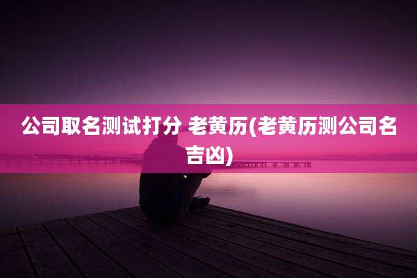公司取名测试打分 老黄历(老黄历测公司名吉凶)