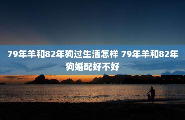 79年羊和82年狗过生活怎样 79年羊和82年狗婚配好不好