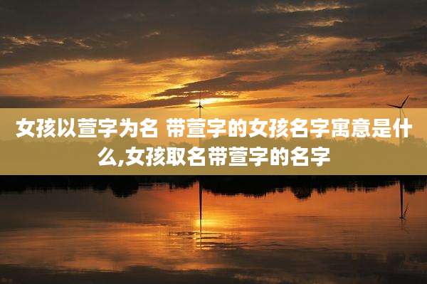 女孩以萱字为名 带萱字的女孩名字寓意是什么,女孩取名带萱字的名字