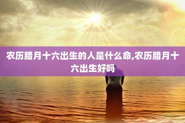 农历腊月十六出生的人是什么命,农历腊月十六出生好吗