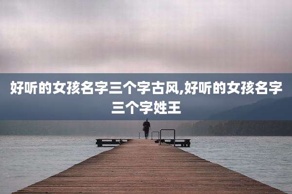 好听的女孩名字三个字古风,好听的女孩名字三个字姓王