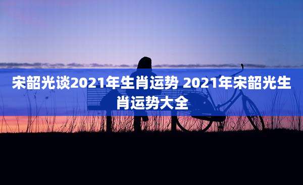 宋韶光谈2021年生肖运势 2021年宋韶光生肖运势大全