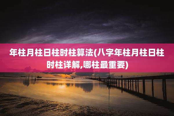 年柱月柱日柱时柱算法(八字年柱月柱日柱时柱详解,哪柱最重要)