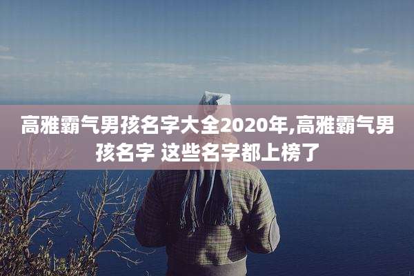 高雅霸气男孩名字大全2020年,高雅霸气男孩名字 这些名字都上榜了