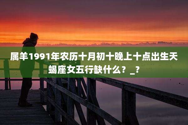属羊1991年农历十月初十晚上十点出生天蝎座女五行缺什么？_？