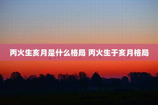 丙火生亥月是什么格局 丙火生于亥月格局
