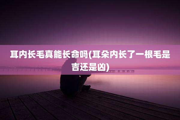 耳内长毛真能长命吗(耳朵内长了一根毛是吉还是凶)