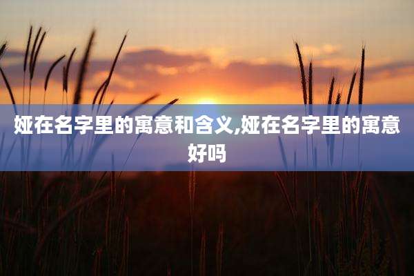 娅在名字里的寓意和含义,娅在名字里的寓意好吗