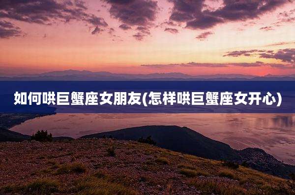 如何哄巨蟹座女朋友(怎样哄巨蟹座女开心)