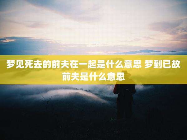 梦见死去的前夫在一起是什么意思 梦到已故前夫是什么意思
