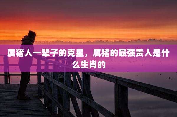 属猪人一辈子的克星，属猪的最强贵人是什么生肖的