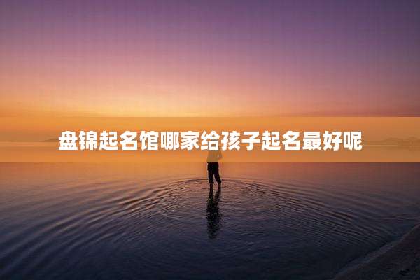盘锦起名馆哪家给孩子起名最好呢