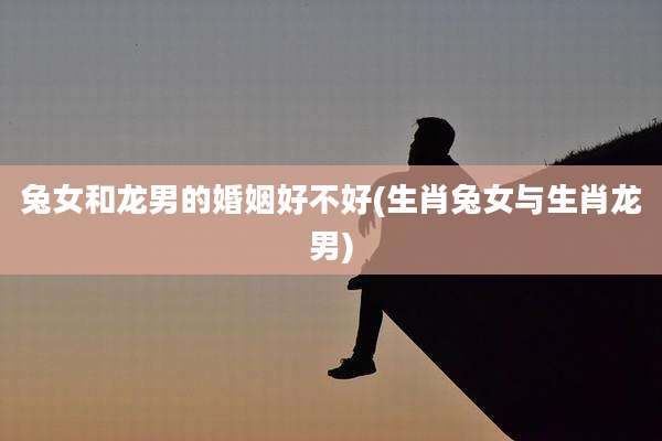 兔女和龙男的婚姻好不好(生肖兔女与生肖龙男)