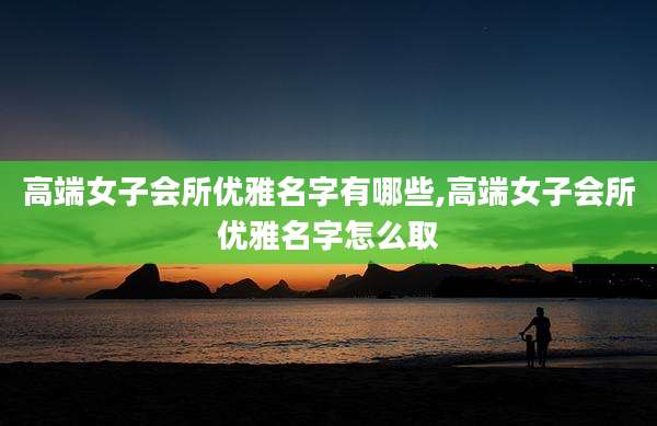 高端女子会所优雅名字有哪些,高端女子会所优雅名字怎么取