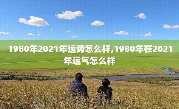 1980年2021年运势怎么样,1980年在2021年运气怎么样