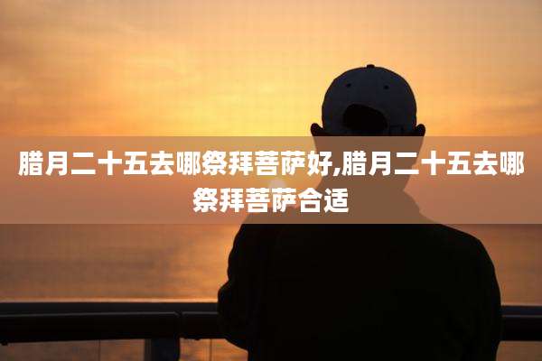 腊月二十五去哪祭拜菩萨好,腊月二十五去哪祭拜菩萨合适
