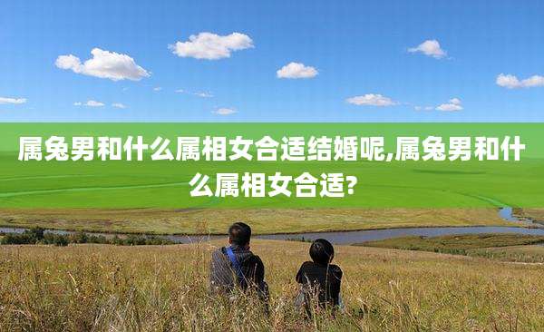 属兔男和什么属相女合适结婚呢,属兔男和什么属相女合适?