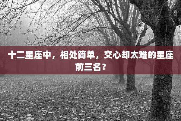 十二星座中，相处简单，交心却太难的星座前三名？