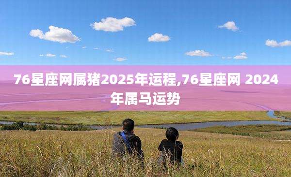 76星座网属猪2025年运程,76星座网 2024年属马运势