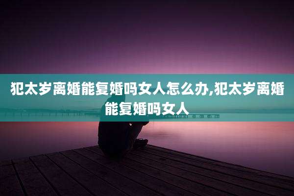 犯太岁离婚能复婚吗女人怎么办,犯太岁离婚能复婚吗女人