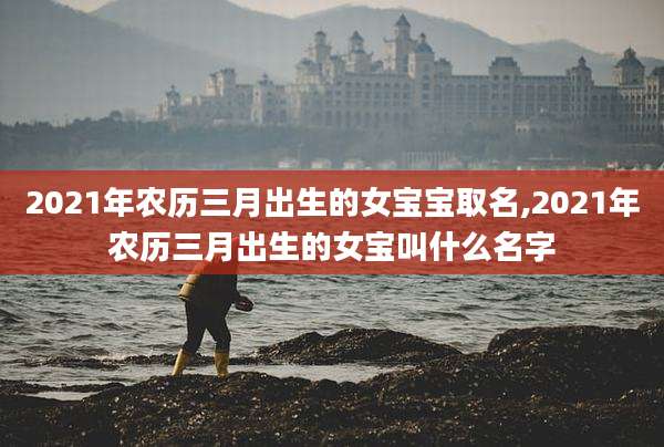 2021年农历三月出生的女宝宝取名,2021年农历三月出生的女宝叫什么名字