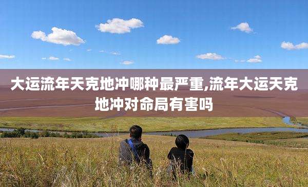 大运流年天克地冲哪种最严重,流年大运天克地冲对命局有害吗