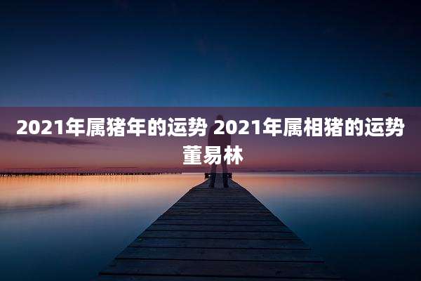 2021年属猪年的运势 2021年属相猪的运势 董易林