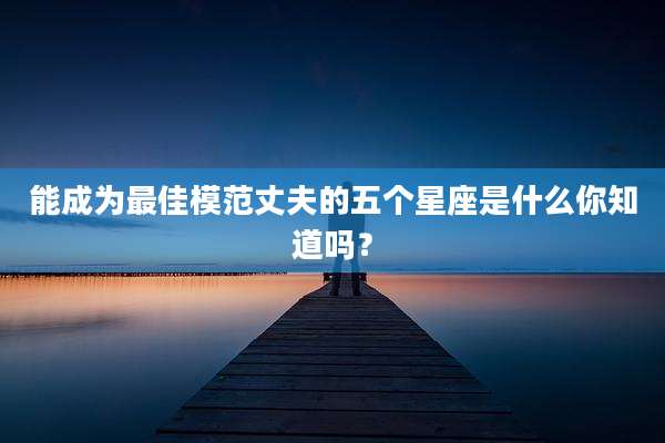 能成为最佳模范丈夫的五个星座是什么你知道吗？