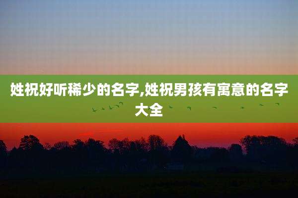 姓祝好听稀少的名字,姓祝男孩有寓意的名字大全