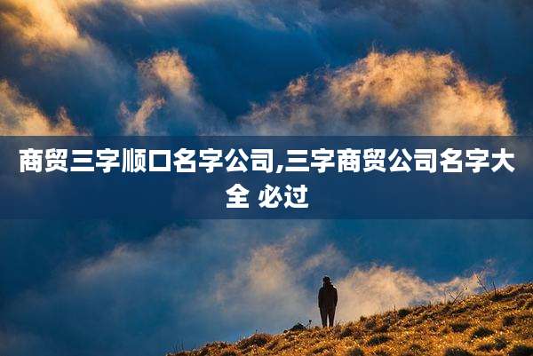 商贸三字顺口名字公司,三字商贸公司名字大全 必过